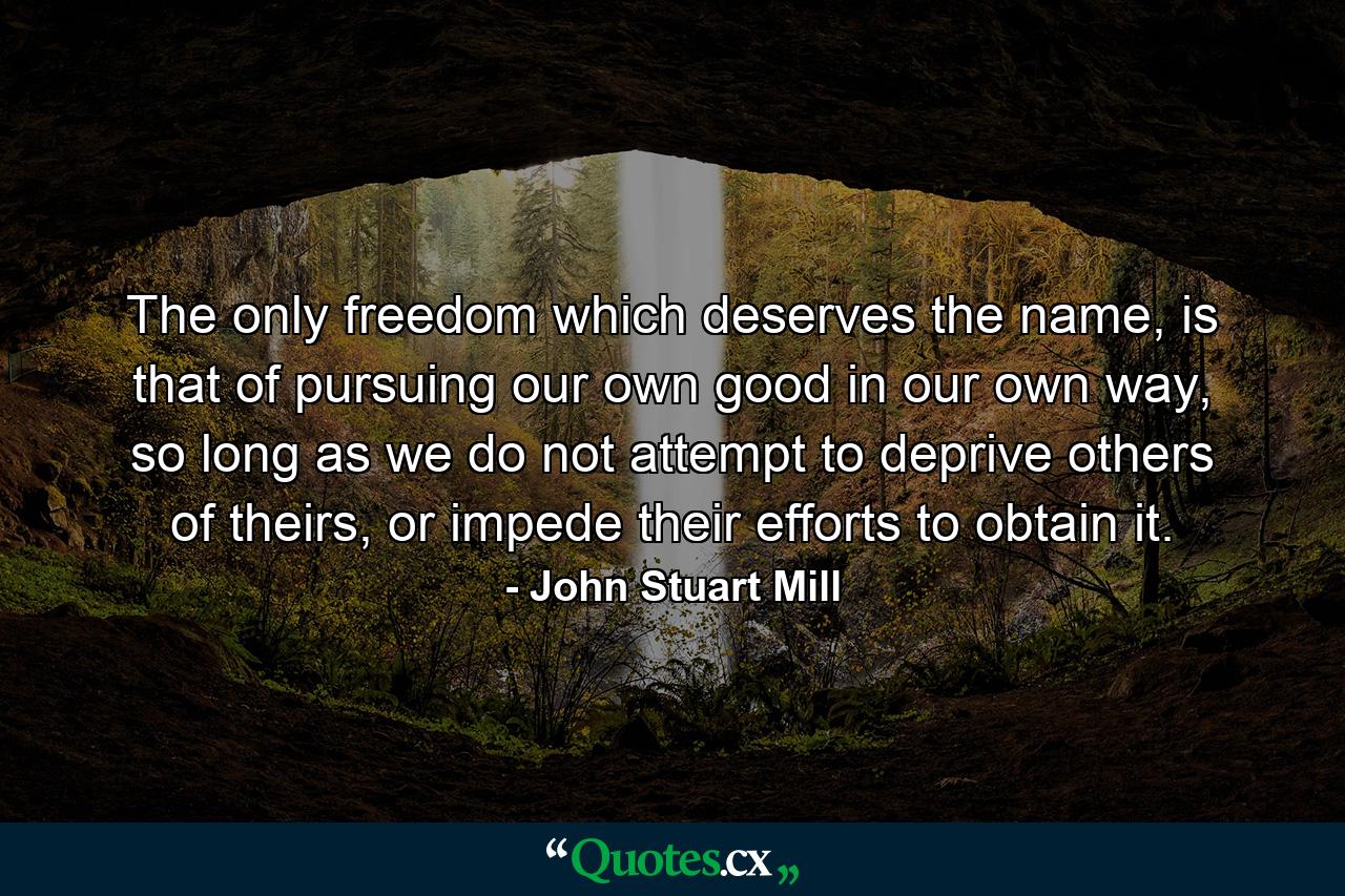 The only freedom which deserves the name, is that of pursuing our own good in our own way, so long as we do not attempt to deprive others of theirs, or impede their efforts to obtain it. - Quote by John Stuart Mill