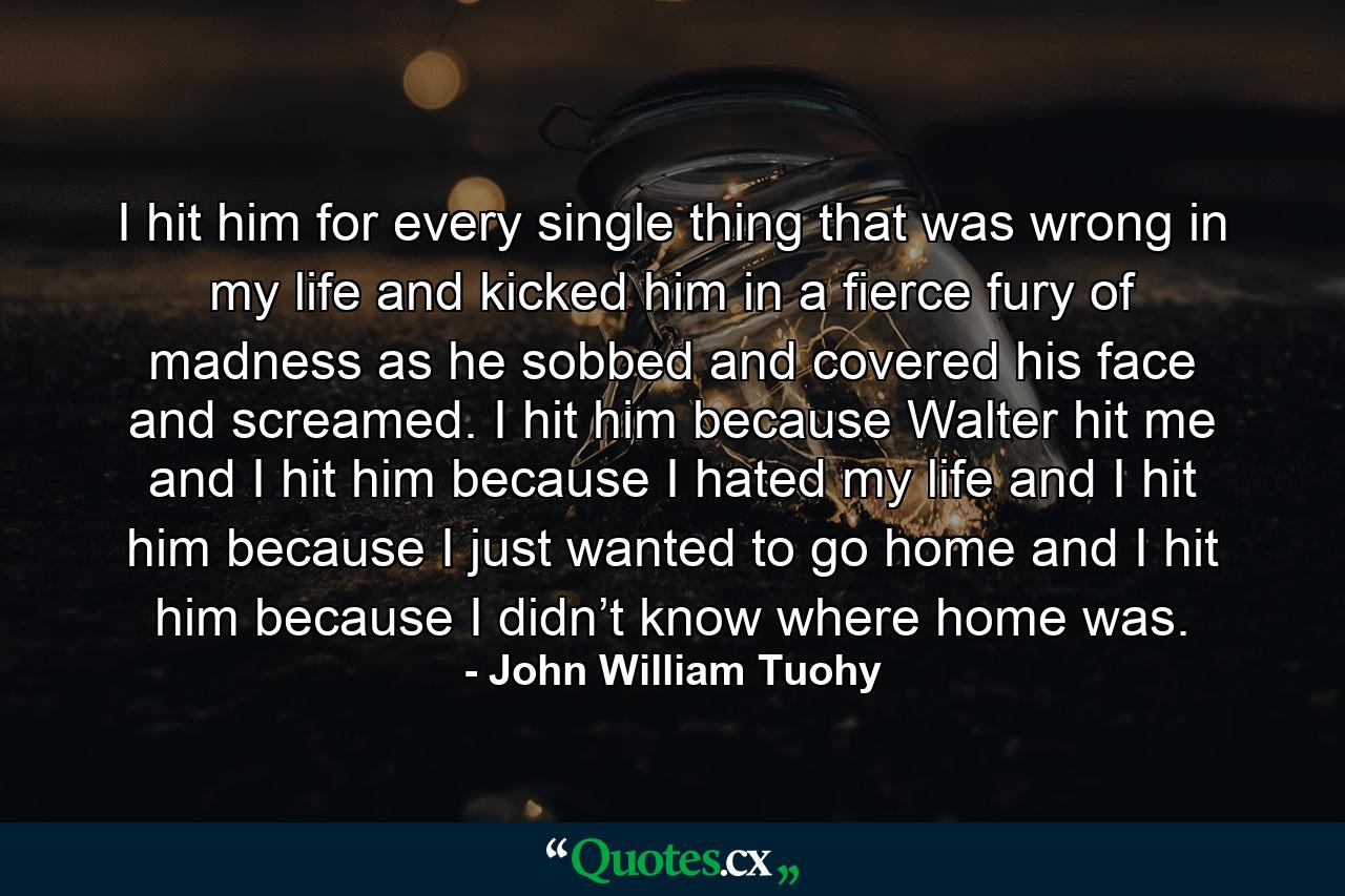 I hit him for every single thing that was wrong in my life and kicked him in a fierce fury of madness as he sobbed and covered his face and screamed. I hit him because Walter hit me and I hit him because I hated my life and I hit him because I just wanted to go home and I hit him because I didn’t know where home was. - Quote by John William Tuohy