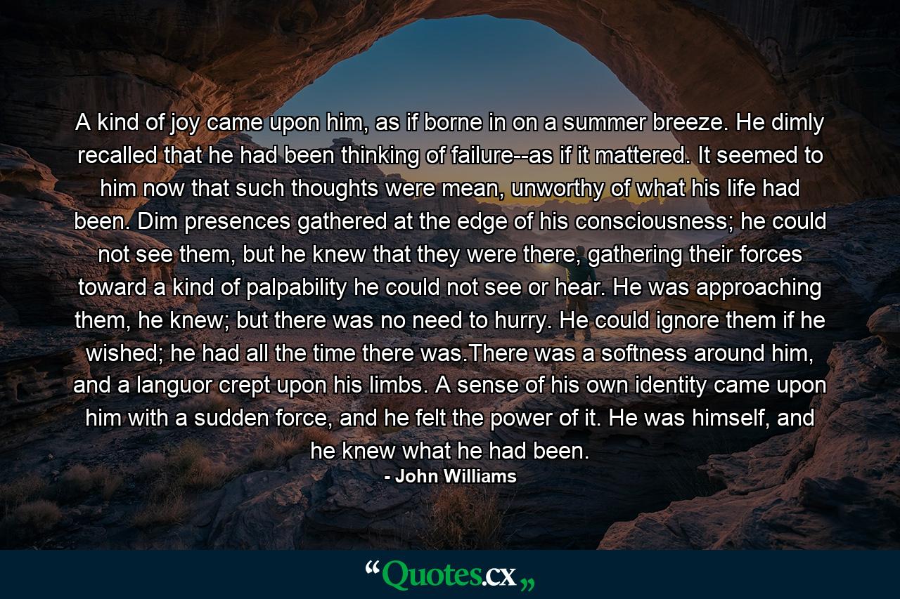 A kind of joy came upon him, as if borne in on a summer breeze. He dimly recalled that he had been thinking of failure--as if it mattered. It seemed to him now that such thoughts were mean, unworthy of what his life had been. Dim presences gathered at the edge of his consciousness; he could not see them, but he knew that they were there, gathering their forces toward a kind of palpability he could not see or hear. He was approaching them, he knew; but there was no need to hurry. He could ignore them if he wished; he had all the time there was.There was a softness around him, and a languor crept upon his limbs. A sense of his own identity came upon him with a sudden force, and he felt the power of it. He was himself, and he knew what he had been. - Quote by John Williams