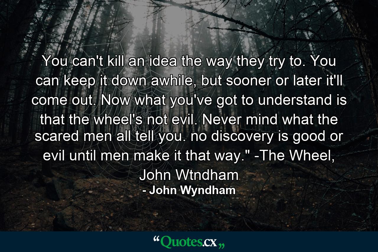 You can't kill an idea the way they try to. You can keep it down awhile, but sooner or later it'll come out. Now what you've got to understand is that the wheel's not evil. Never mind what the scared men all tell you. no discovery is good or evil until men make it that way.