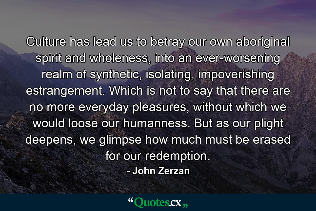 Culture has lead us to betray our own aboriginal spirit and wholeness, into an ever-worsening realm of synthetic, isolating, impoverishing estrangement. Which is not to say that there are no more everyday pleasures, without which we would loose our humanness. But as our plight deepens, we glimpse how much must be erased for our redemption. - Quote by John Zerzan