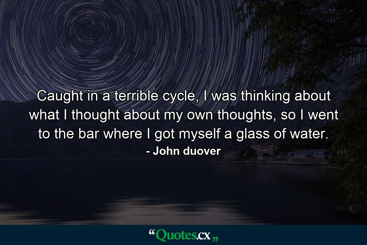 Caught in a terrible cycle, I was thinking about what I thought about my own thoughts, so I went to the bar where I got myself a glass of water. - Quote by John duover