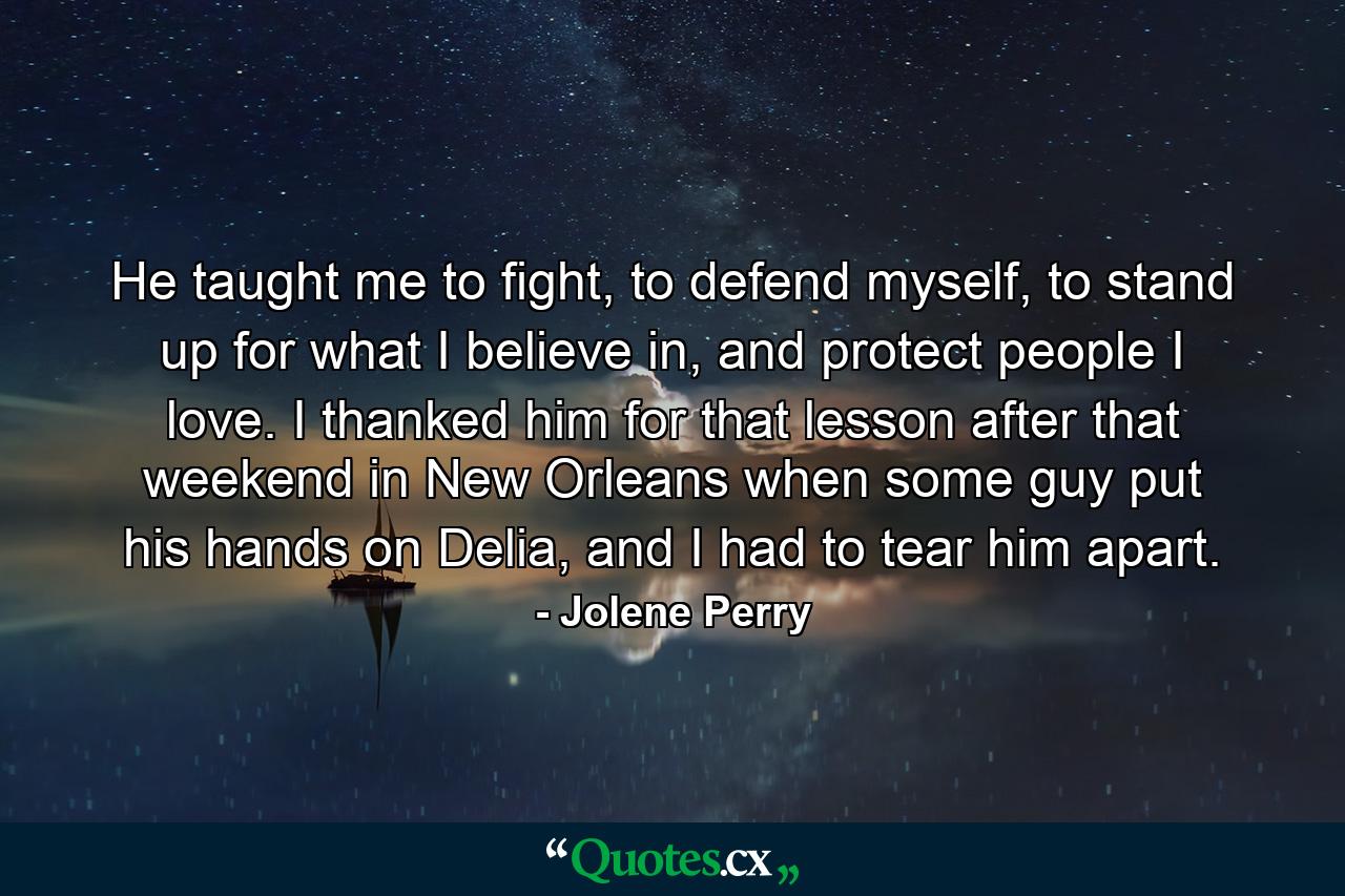 He taught me to fight, to defend myself, to stand up for what I believe in, and protect people I love. I thanked him for that lesson after that weekend in New Orleans when some guy put his hands on Delia, and I had to tear him apart. - Quote by Jolene Perry