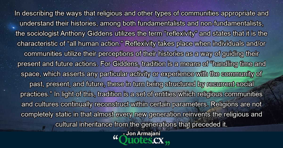 In describing the ways that religious and other types of communities appropriate and understand their histories, among both fundamentalists and non-fundamentalists, the sociologist Anthony Giddens utilizes the term “reflexivity” and states that it is the characteristic of “all human action.” Reflexivity takes place when individuals and/or communities utilize their perceptions of their histories as a way of guiding their present and future actions. For Giddens, tradition is a means of “handling time and space, which asserts any particular activity or experience with the community of past, present, and future, these in turn being structured by recurrent social practices.” In light of this, tradition is a set of entities which religious communities and cultures continually reconstruct within certain parameters. Religions are not completely static in that almost every new generation reinvents the religious and cultural inheritance from the generations that preceded it. - Quote by Jon Armajani