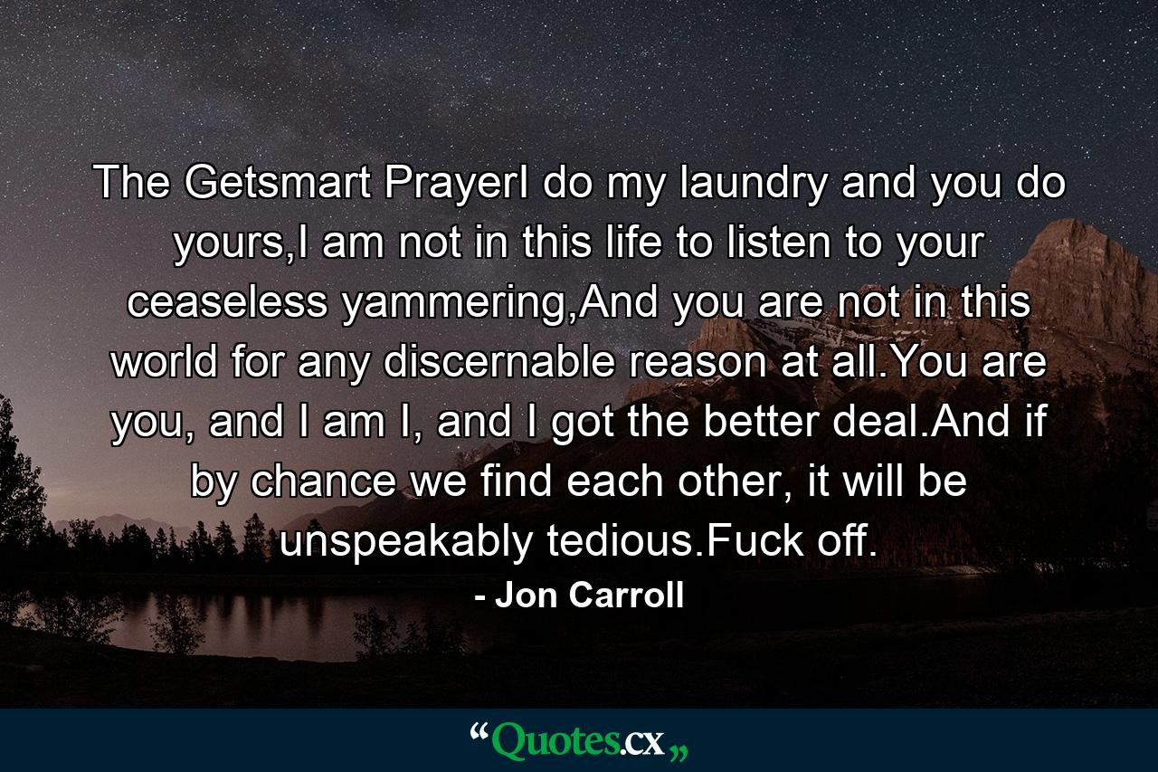 The Getsmart PrayerI do my laundry and you do yours,I am not in this life to listen to your ceaseless yammering,And you are not in this world for any discernable reason at all.You are you, and I am I, and I got the better deal.And if by chance we find each other, it will be unspeakably tedious.Fuck off. - Quote by Jon Carroll