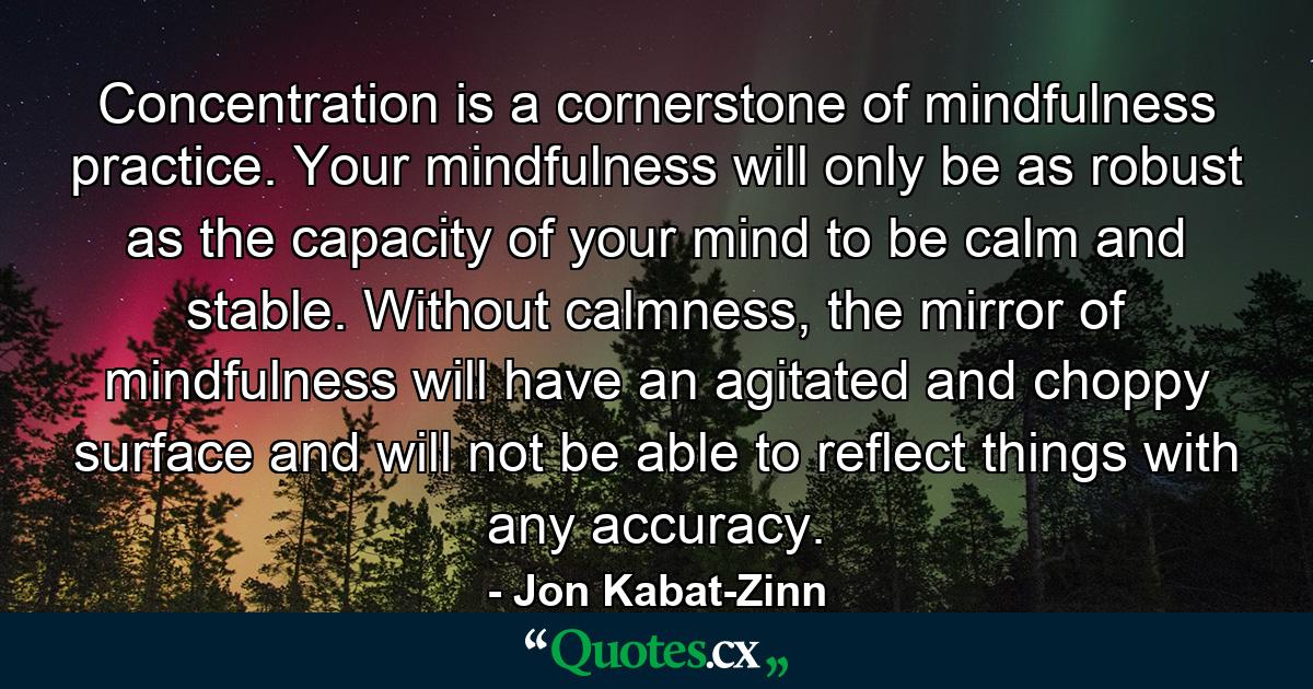 Concentration is a cornerstone of mindfulness practice. Your mindfulness will only be as robust as the capacity of your mind to be calm and stable. Without calmness, the mirror of mindfulness will have an agitated and choppy surface and will not be able to reflect things with any accuracy. - Quote by Jon Kabat-Zinn