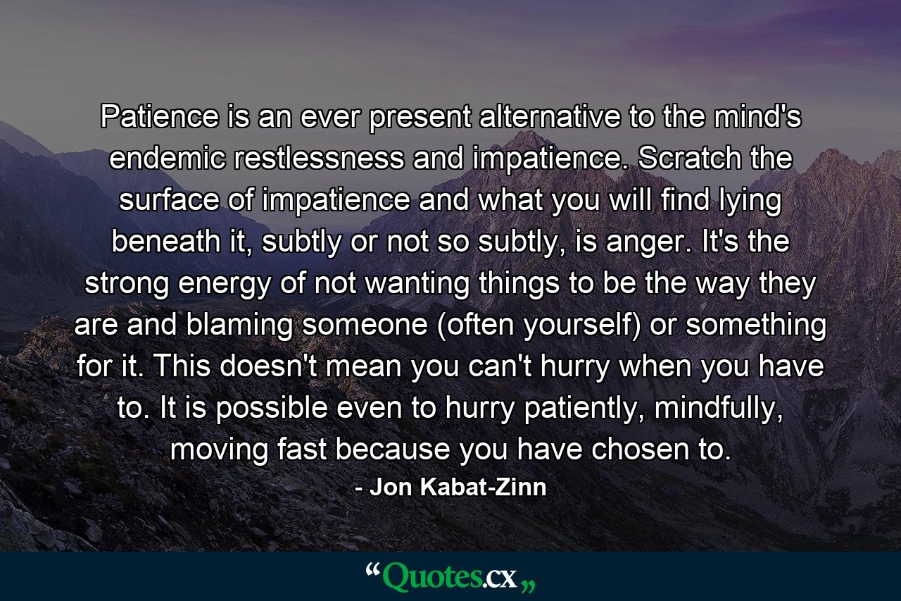 Patience is an ever present alternative to the mind's endemic restlessness and impatience. Scratch the surface of impatience and what you will find lying beneath it, subtly or not so subtly, is anger. It's the strong energy of not wanting things to be the way they are and blaming someone (often yourself) or something for it. This doesn't mean you can't hurry when you have to. It is possible even to hurry patiently, mindfully, moving fast because you have chosen to. - Quote by Jon Kabat-Zinn