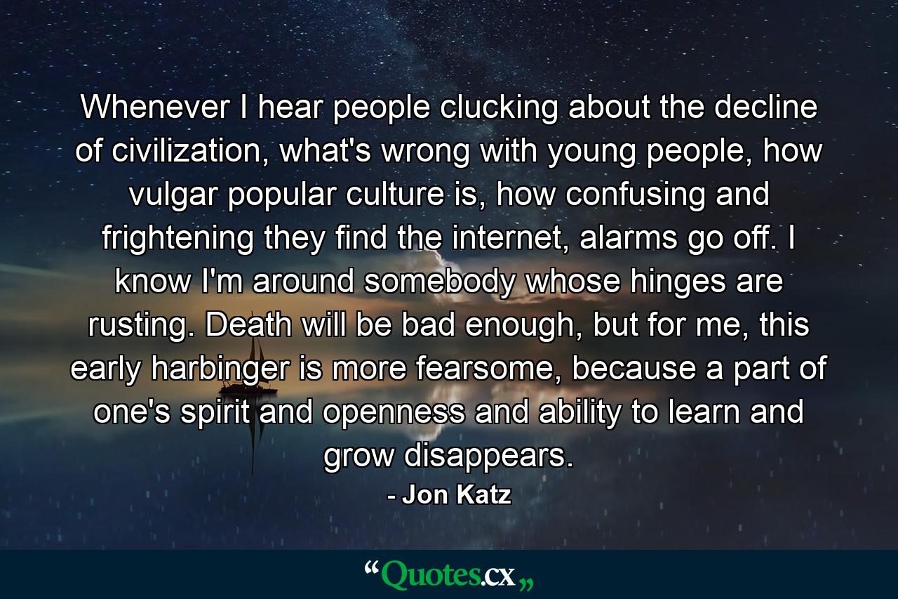 Whenever I hear people clucking about the decline of civilization, what's wrong with young people, how vulgar popular culture is, how confusing and frightening they find the internet, alarms go off. I know I'm around somebody whose hinges are rusting. Death will be bad enough, but for me, this early harbinger is more fearsome, because a part of one's spirit and openness and ability to learn and grow disappears. - Quote by Jon Katz