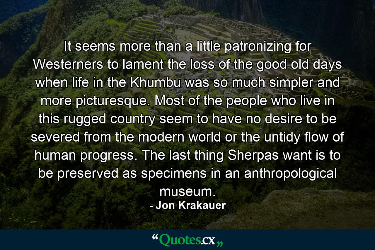 It seems more than a little patronizing for Westerners to lament the loss of the good old days when life in the Khumbu was so much simpler and more picturesque. Most of the people who live in this rugged country seem to have no desire to be severed from the modern world or the untidy flow of human progress. The last thing Sherpas want is to be preserved as specimens in an anthropological museum. - Quote by Jon Krakauer