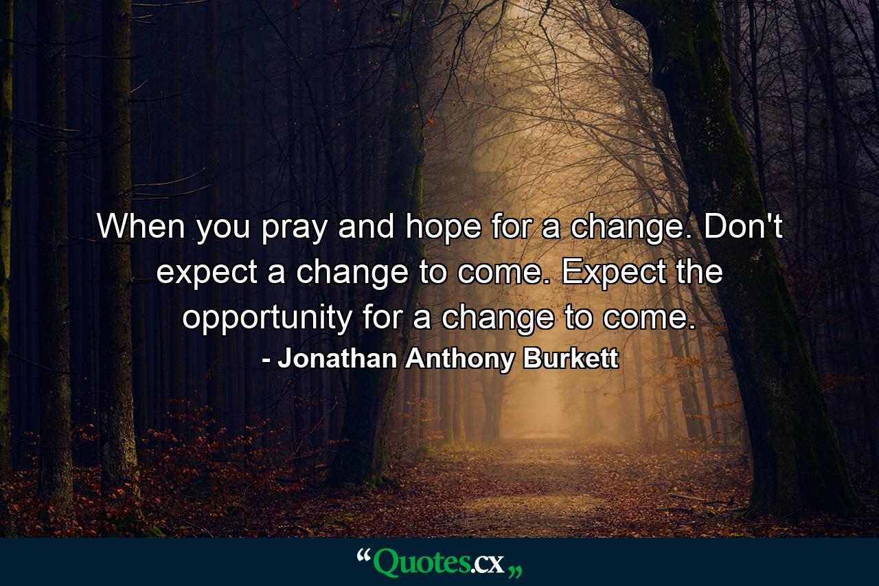 When you pray and hope for a change. Don't expect a change to come. Expect the opportunity for a change to come. - Quote by Jonathan Anthony Burkett