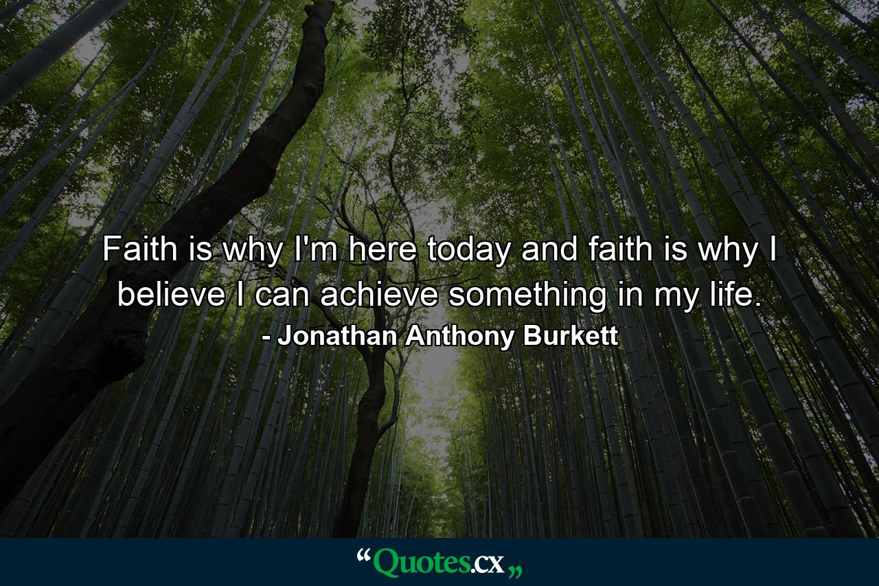 Faith is why I'm here today and faith is why I believe I can achieve something in my life. - Quote by Jonathan Anthony Burkett