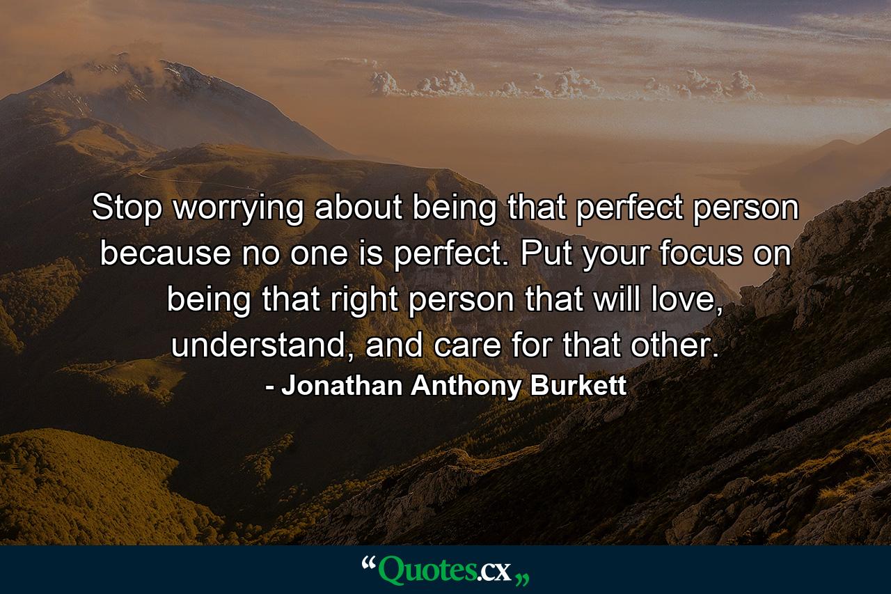 Stop worrying about being that perfect person because no one is perfect. Put your focus on being that right person that will love, understand, and care for that other. - Quote by Jonathan Anthony Burkett