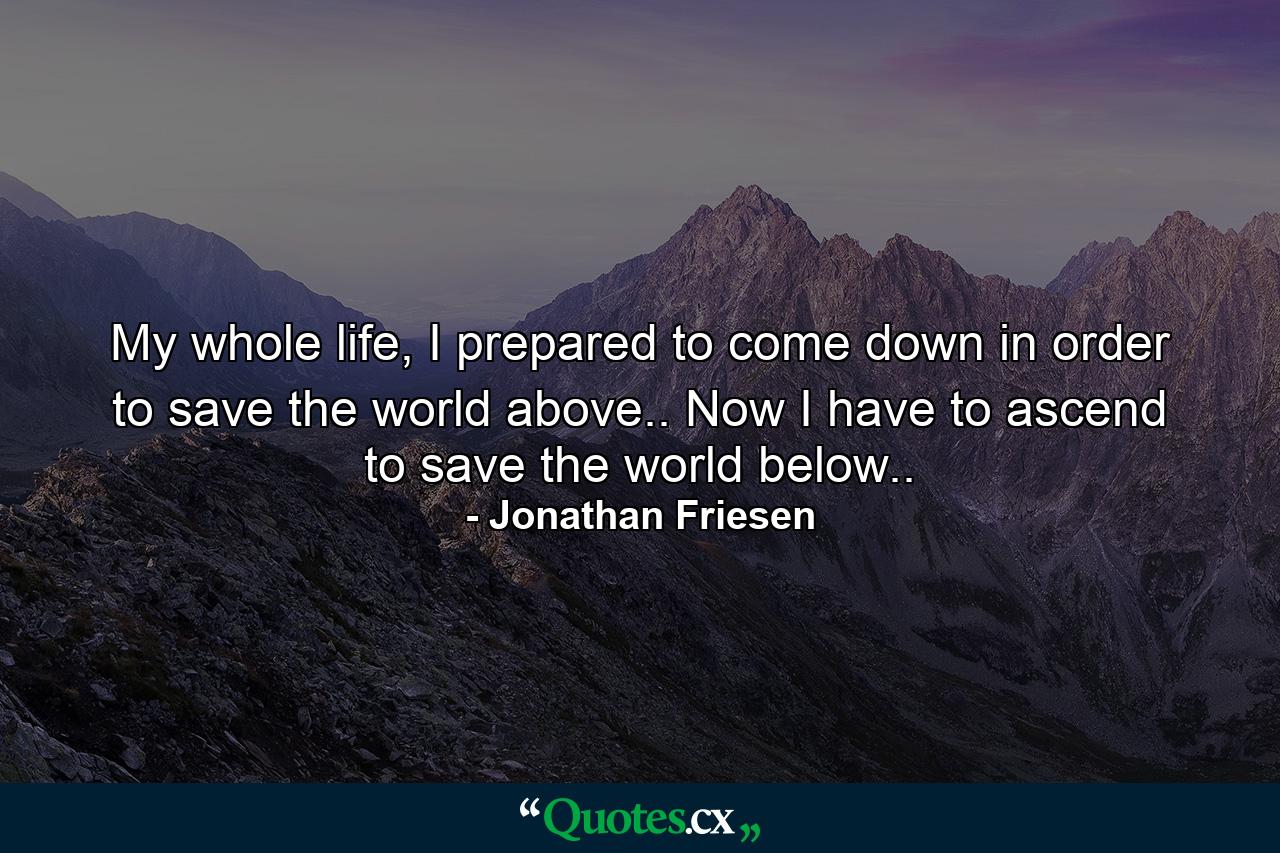 My whole life, I prepared to come down in order to save the world above.. Now I have to ascend to save the world below.. - Quote by Jonathan Friesen