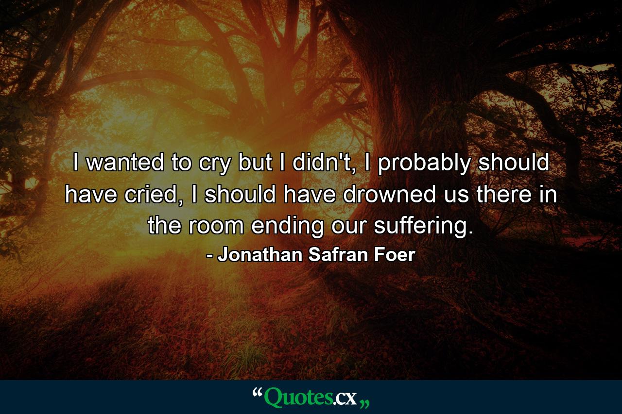 I wanted to cry but I didn't, I probably should have cried, I should have drowned us there in the room ending our suffering. - Quote by Jonathan Safran Foer