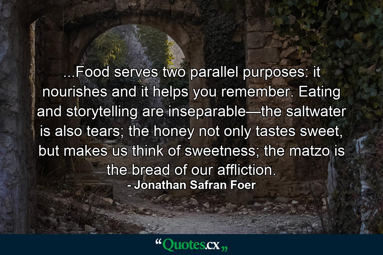 ...Food serves two parallel purposes: it nourishes and it helps you remember. Eating and storytelling are inseparable—the saltwater is also tears; the honey not only tastes sweet, but makes us think of sweetness; the matzo is the bread of our affliction. - Quote by Jonathan Safran Foer