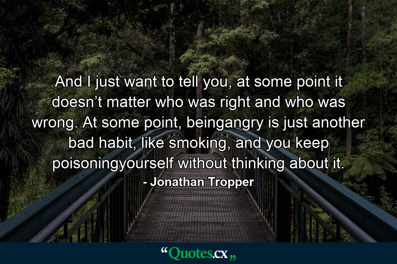 And I just want to tell you, at some point it doesn’t matter who was right and who was wrong. At some point, beingangry is just another bad habit, like smoking, and you keep poisoningyourself without thinking about it. - Quote by Jonathan Tropper