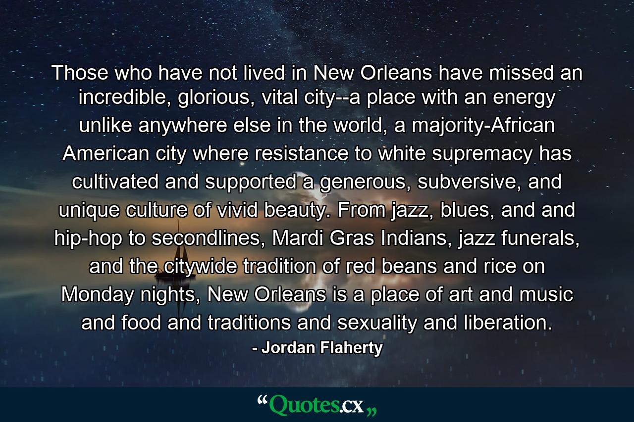 Those who have not lived in New Orleans have missed an incredible, glorious, vital city--a place with an energy unlike anywhere else in the world, a majority-African American city where resistance to white supremacy has cultivated and supported a generous, subversive, and unique culture of vivid beauty. From jazz, blues, and and hip-hop to secondlines, Mardi Gras Indians, jazz funerals, and the citywide tradition of red beans and rice on Monday nights, New Orleans is a place of art and music and food and traditions and sexuality and liberation. - Quote by Jordan Flaherty