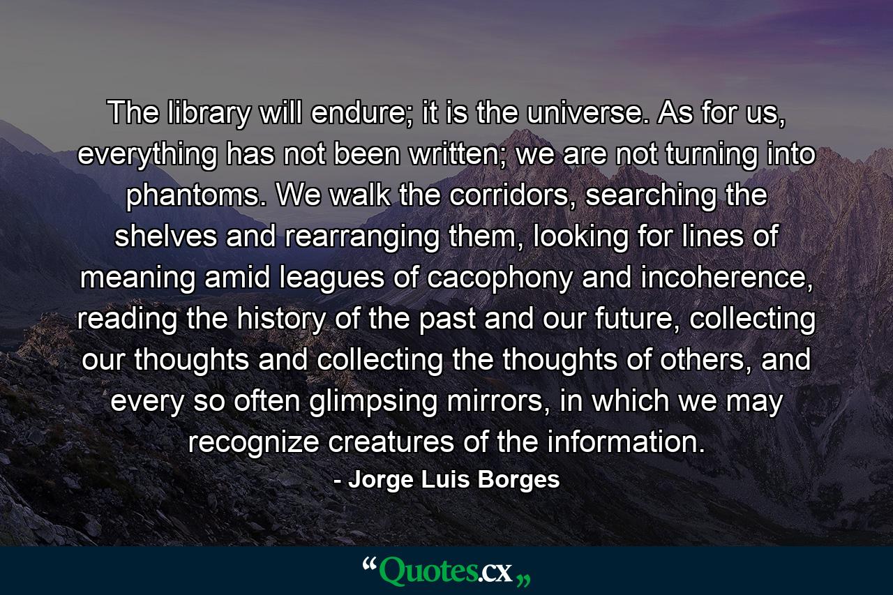 The library will endure; it is the universe. As for us, everything has not been written; we are not turning into phantoms. We walk the corridors, searching the shelves and rearranging them, looking for lines of meaning amid leagues of cacophony and incoherence, reading the history of the past and our future, collecting our thoughts and collecting the thoughts of others, and every so often glimpsing mirrors, in which we may recognize creatures of the information. - Quote by Jorge Luis Borges