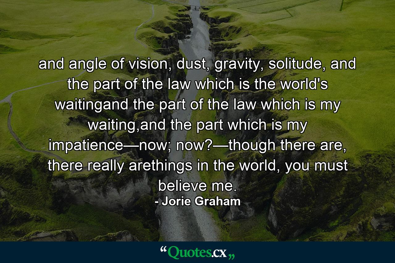 and angle of vision, dust, gravity, solitude, and the part of the law which is the world's waitingand the part of the law which is my waiting,and the part which is my impatience—now; now?—though there are, there really arethings in the world, you must believe me. - Quote by Jorie Graham