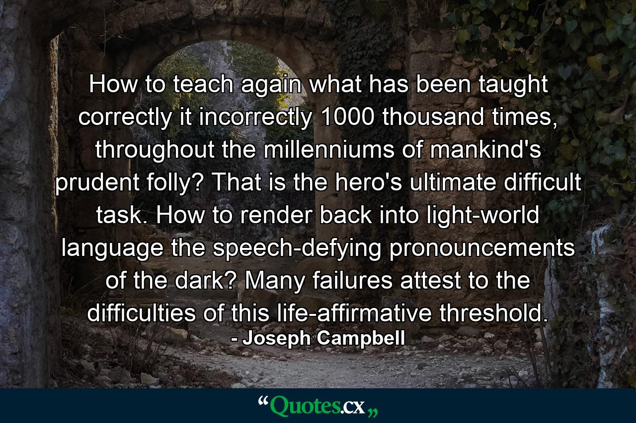 How to teach again what has been taught correctly it incorrectly 1000 thousand times, throughout the millenniums of mankind's prudent folly? That is the hero's ultimate difficult task. How to render back into light-world language the speech-defying pronouncements of the dark? Many failures attest to the difficulties of this life-affirmative threshold. - Quote by Joseph Campbell