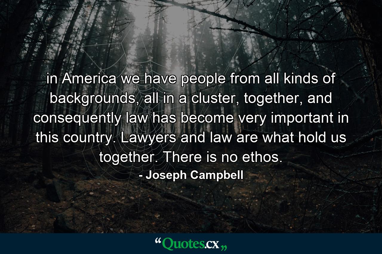 in America we have people from all kinds of backgrounds, all in a cluster, together, and consequently law has become very important in this country. Lawyers and law are what hold us together. There is no ethos. - Quote by Joseph Campbell