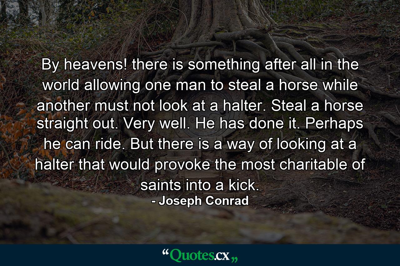 By heavens! there is something after all in the world allowing one man to steal a horse while another must not look at a halter. Steal a horse straight out. Very well. He has done it. Perhaps he can ride. But there is a way of looking at a halter that would provoke the most charitable of saints into a kick. - Quote by Joseph Conrad