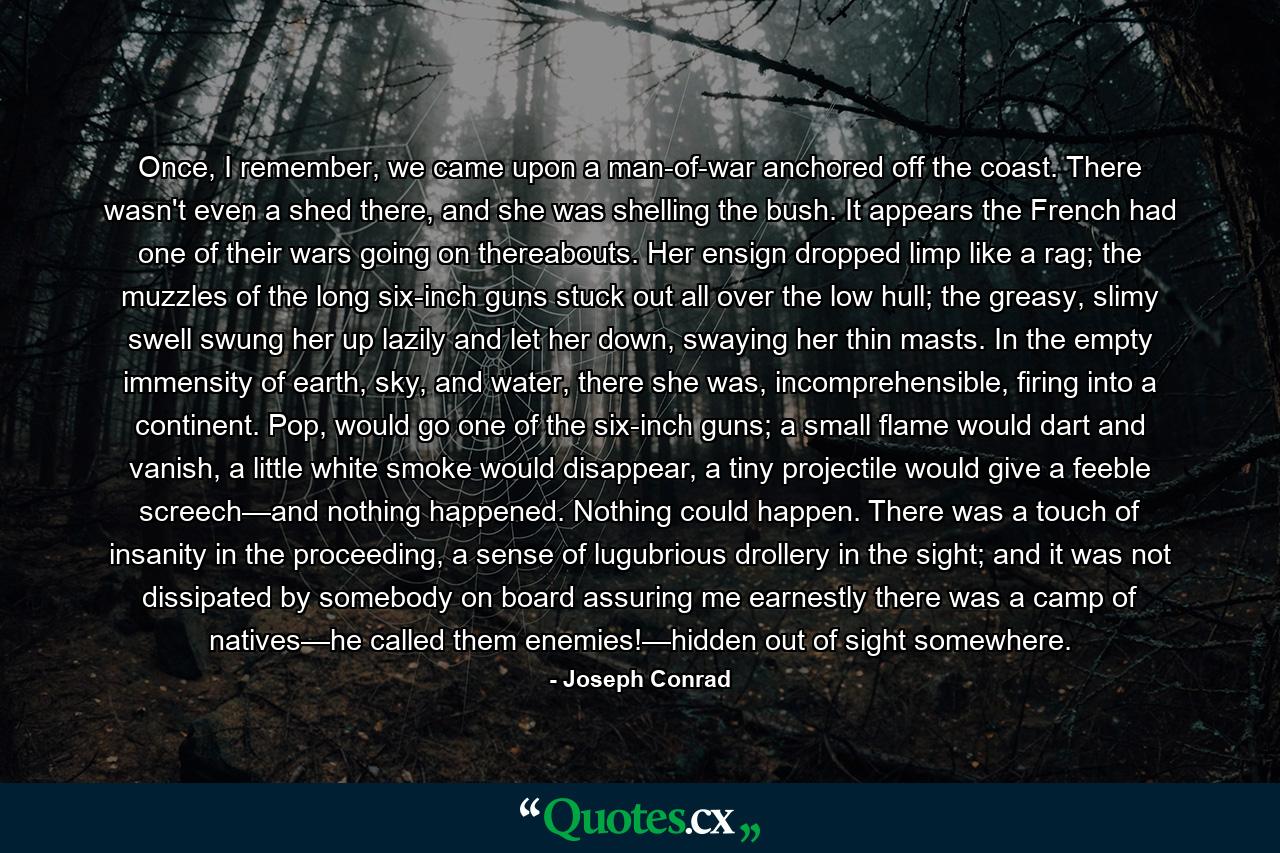 Once, I remember, we came upon a man-of-war anchored off the coast. There wasn't even a shed there, and she was shelling the bush. It appears the French had one of their wars going on thereabouts. Her ensign dropped limp like a rag; the muzzles of the long six-inch guns stuck out all over the low hull; the greasy, slimy swell swung her up lazily and let her down, swaying her thin masts. In the empty immensity of earth, sky, and water, there she was, incomprehensible, firing into a continent. Pop, would go one of the six-inch guns; a small flame would dart and vanish, a little white smoke would disappear, a tiny projectile would give a feeble screech—and nothing happened. Nothing could happen. There was a touch of insanity in the proceeding, a sense of lugubrious drollery in the sight; and it was not dissipated by somebody on board assuring me earnestly there was a camp of natives—he called them enemies!—hidden out of sight somewhere. - Quote by Joseph Conrad