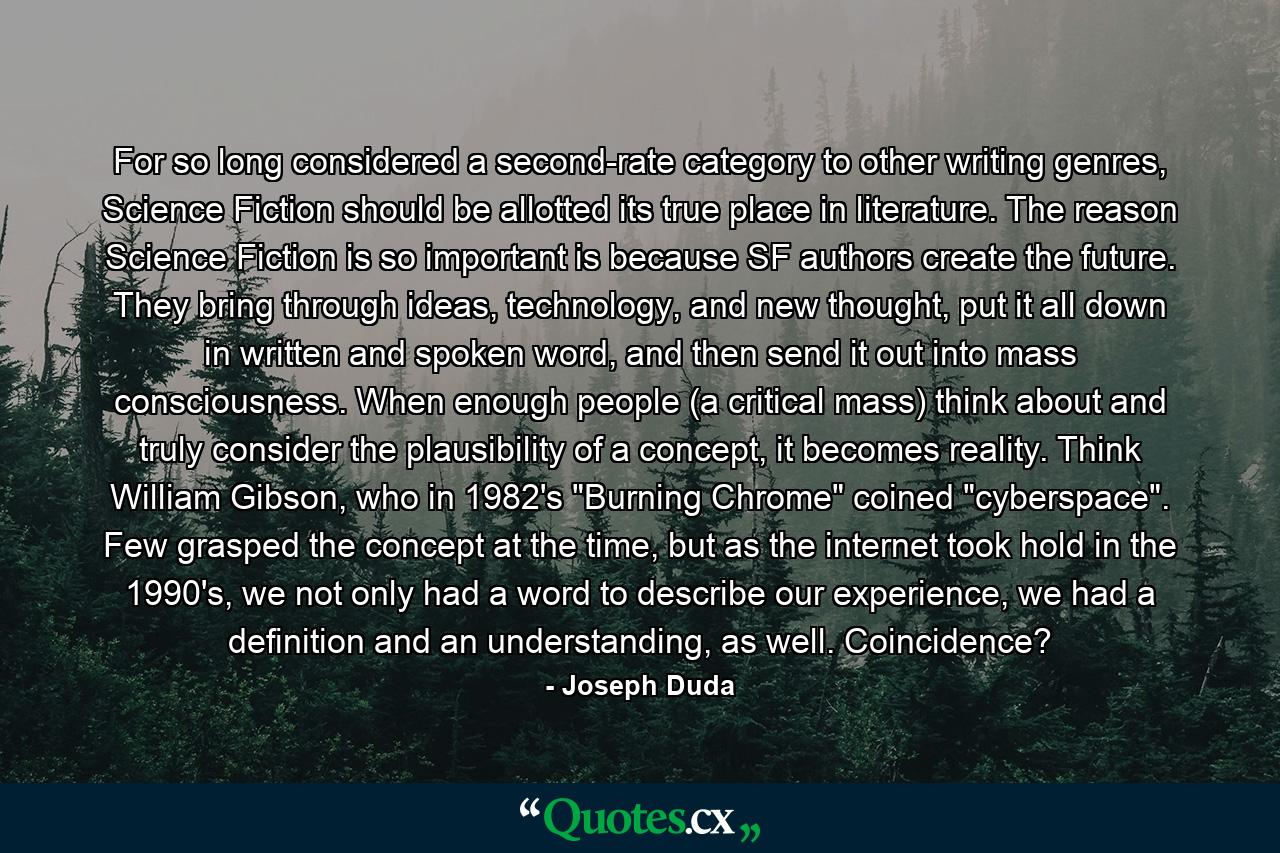 For so long considered a second-rate category to other writing genres, Science Fiction should be allotted its true place in literature. The reason Science Fiction is so important is because SF authors create the future. They bring through ideas, technology, and new thought, put it all down in written and spoken word, and then send it out into mass consciousness. When enough people (a critical mass) think about and truly consider the plausibility of a concept, it becomes reality. Think William Gibson, who in 1982's 