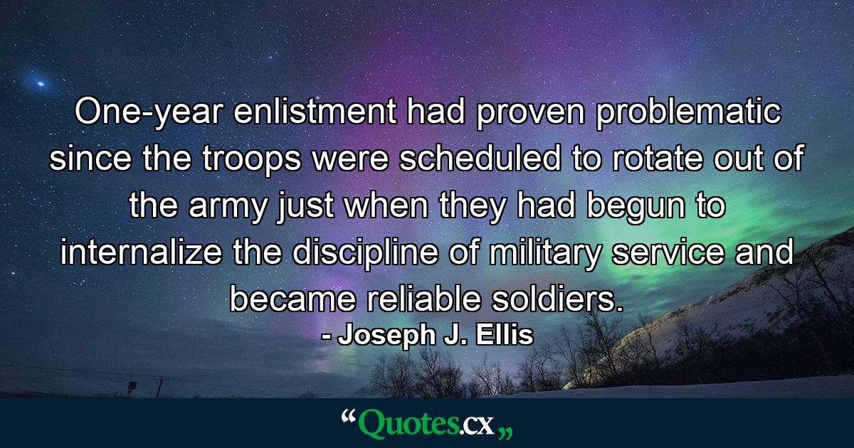 One-year enlistment had proven problematic since the troops were scheduled to rotate out of the army just when they had begun to internalize the discipline of military service and became reliable soldiers. - Quote by Joseph J. Ellis