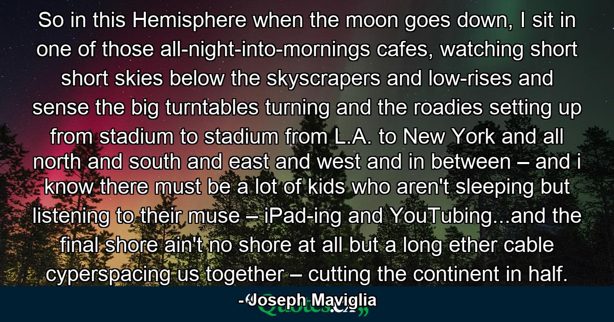 So in this Hemisphere when the moon goes down, I sit in one of those all-night-into-mornings cafes, watching short short skies below the skyscrapers and low-rises and sense the big turntables turning and the roadies setting up from stadium to stadium from L.A. to New York and all north and south and east and west and in between – and i know there must be a lot of kids who aren't sleeping but listening to their muse – iPad-ing and YouTubing...and the final shore ain't no shore at all but a long ether cable cyperspacing us together – cutting the continent in half. - Quote by Joseph Maviglia