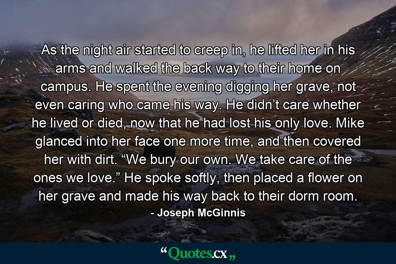 As the night air started to creep in, he lifted her in his arms and walked the back way to their home on campus. He spent the evening digging her grave, not even caring who came his way. He didn’t care whether he lived or died, now that he had lost his only love. Mike glanced into her face one more time, and then covered her with dirt. “We bury our own. We take care of the ones we love.” He spoke softly, then placed a flower on her grave and made his way back to their dorm room. - Quote by Joseph McGinnis