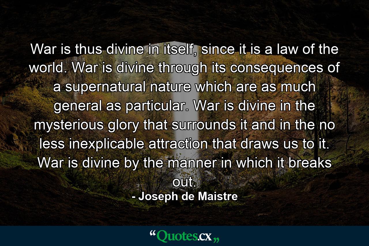 War is thus divine in itself, since it is a law of the world. War is divine through its consequences of a supernatural nature which are as much general as particular. War is divine in the mysterious glory that surrounds it and in the no less inexplicable attraction that draws us to it. War is divine by the manner in which it breaks out. - Quote by Joseph de Maistre