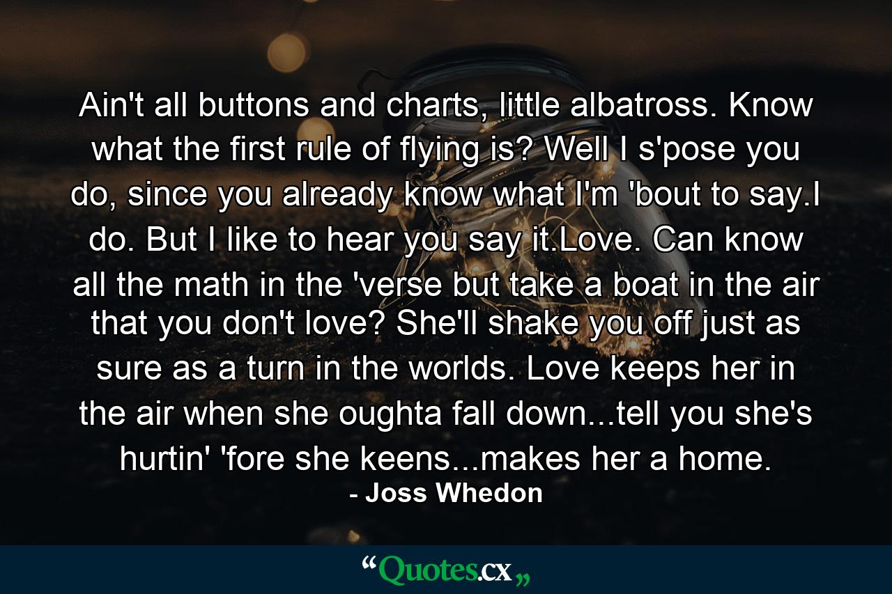 Ain't all buttons and charts, little albatross. Know what the first rule of flying is? Well I s'pose you do, since you already know what I'm 'bout to say.I do. But I like to hear you say it.Love. Can know all the math in the 'verse but take a boat in the air that you don't love? She'll shake you off just as sure as a turn in the worlds. Love keeps her in the air when she oughta fall down...tell you she's hurtin' 'fore she keens...makes her a home. - Quote by Joss Whedon