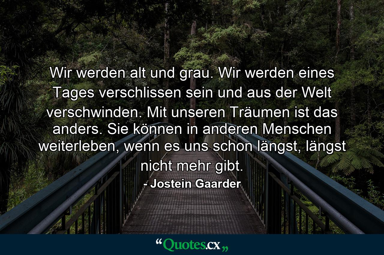 Wir werden alt und grau. Wir werden eines Tages verschlissen sein und aus der Welt verschwinden. Mit unseren Träumen ist das anders. Sie können in anderen Menschen weiterleben, wenn es uns schon längst, längst nicht mehr gibt. - Quote by Jostein Gaarder