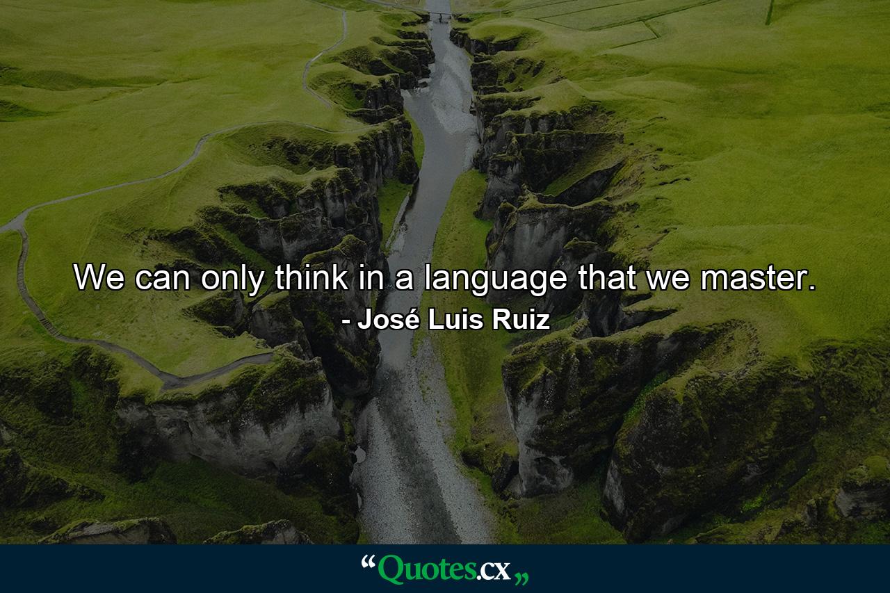 We can only think in a language that we master. - Quote by José Luis Ruiz