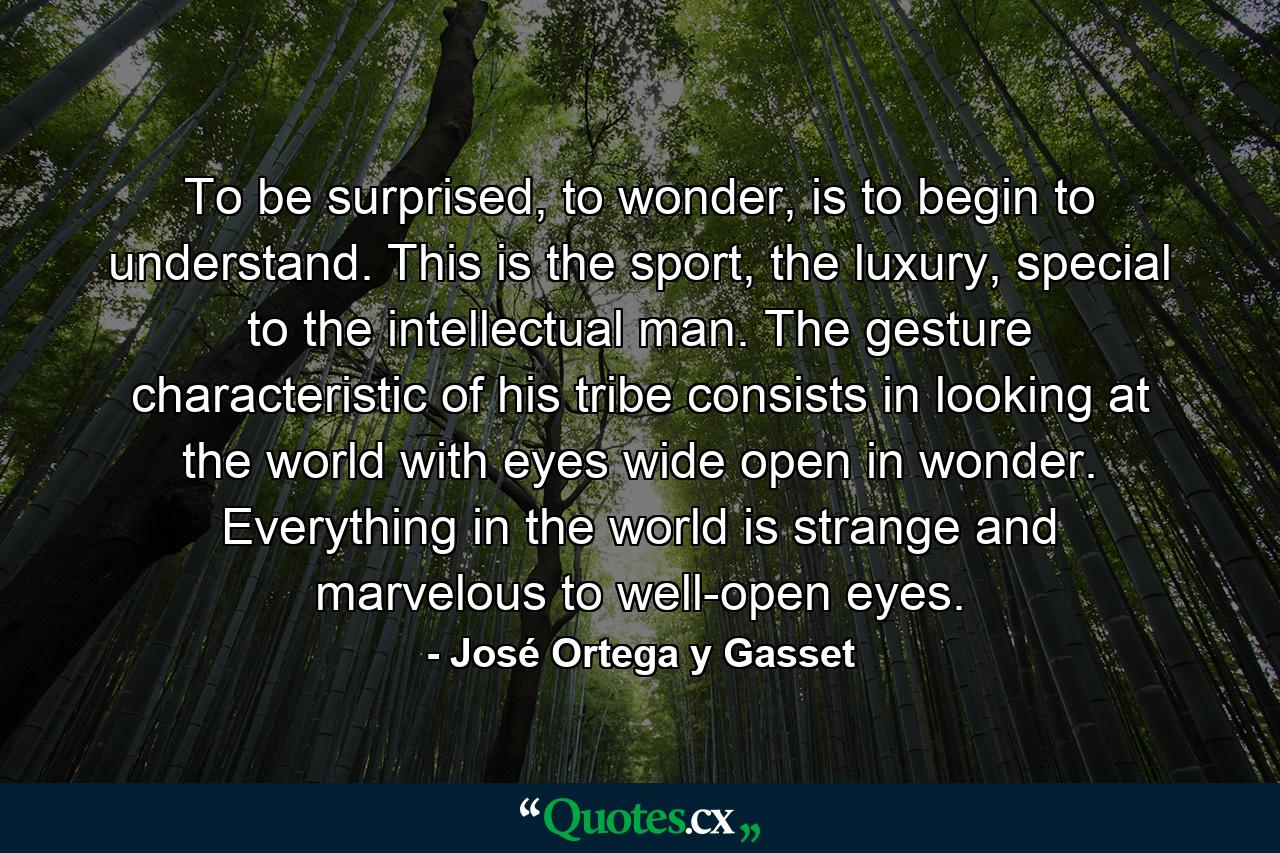 To be surprised, to wonder, is to begin to understand. This is the sport, the luxury, special to the intellectual man. The gesture characteristic of his tribe consists in looking at the world with eyes wide open in wonder. Everything in the world is strange and marvelous to well-open eyes. - Quote by José Ortega y Gasset