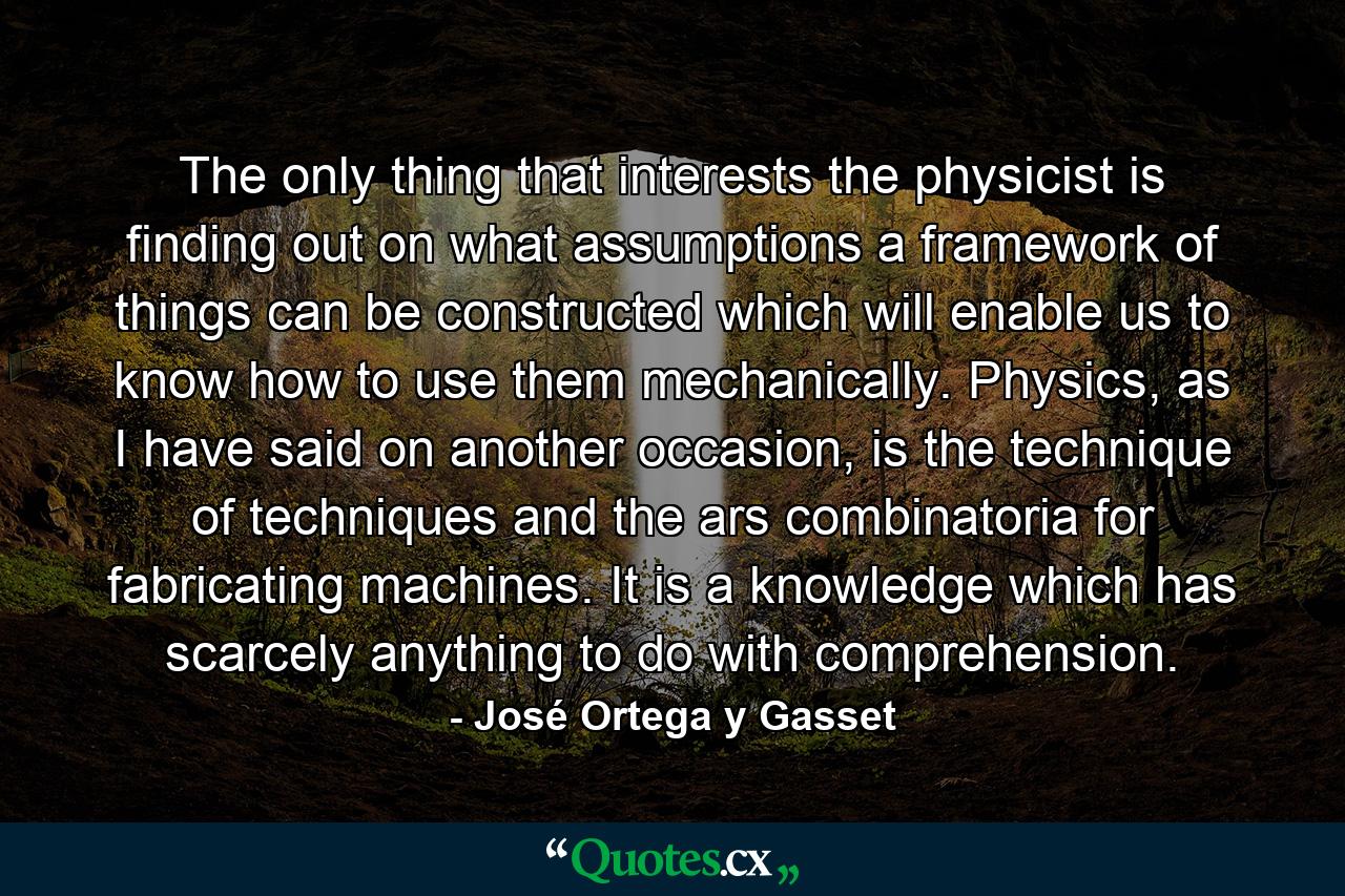 The only thing that interests the physicist is finding out on what assumptions a framework of things can be constructed which will enable us to know how to use them mechanically. Physics, as I have said on another occasion, is the technique of techniques and the ars combinatoria for fabricating machines. It is a knowledge which has scarcely anything to do with comprehension. - Quote by José Ortega y Gasset