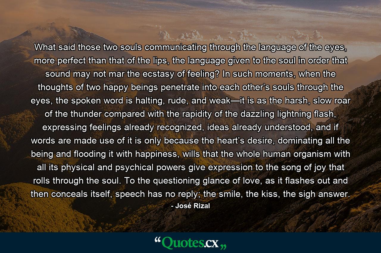 What said those two souls communicating through the language of the eyes, more perfect than that of the lips, the language given to the soul in order that sound may not mar the ecstasy of feeling? In such moments, when the thoughts of two happy beings penetrate into each other’s souls through the eyes, the spoken word is halting, rude, and weak—it is as the harsh, slow roar of the thunder compared with the rapidity of the dazzling lightning flash, expressing feelings already recognized, ideas already understood, and if words are made use of it is only because the heart’s desire, dominating all the being and flooding it with happiness, wills that the whole human organism with all its physical and psychical powers give expression to the song of joy that rolls through the soul. To the questioning glance of love, as it flashes out and then conceals itself, speech has no reply; the smile, the kiss, the sigh answer. - Quote by José Rizal