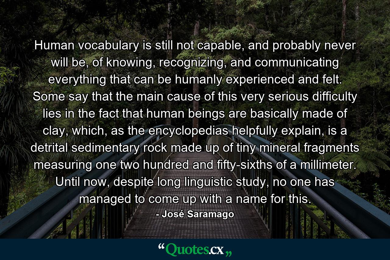 Human vocabulary is still not capable, and probably never will be, of knowing, recognizing, and communicating everything that can be humanly experienced and felt. Some say that the main cause of this very serious difficulty lies in the fact that human beings are basically made of clay, which, as the encyclopedias helpfully explain, is a detrital sedimentary rock made up of tiny mineral fragments measuring one two hundred and fifty-sixths of a millimeter. Until now, despite long linguistic study, no one has managed to come up with a name for this. - Quote by José Saramago