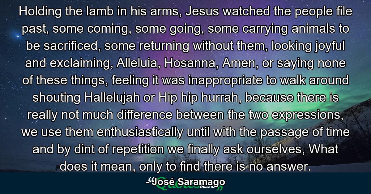 Holding the lamb in his arms, Jesus watched the people file past, some coming, some going, some carrying animals to be sacrificed, some returning without them, looking joyful and exclaiming, Alleluia, Hosanna, Amen, or saying none of these things, feeling it was inappropriate to walk around shouting Hallelujah or Hip hip hurrah, because there is really not much difference between the two expressions, we use them enthusiastically until with the passage of time and by dint of repetition we finally ask ourselves, What does it mean, only to find there is no answer. - Quote by José Saramago