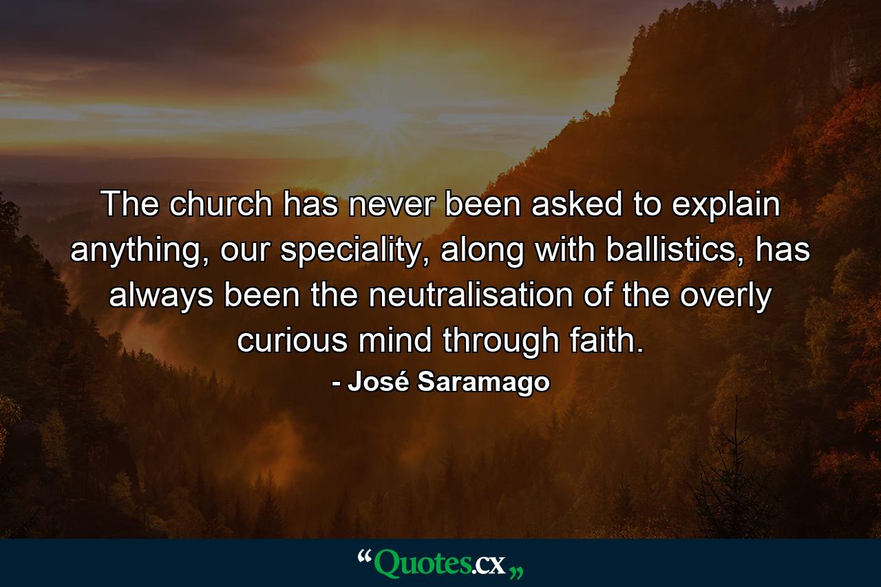 The church has never been asked to explain anything, our speciality, along with ballistics, has always been the neutralisation of the overly curious mind through faith. - Quote by José Saramago