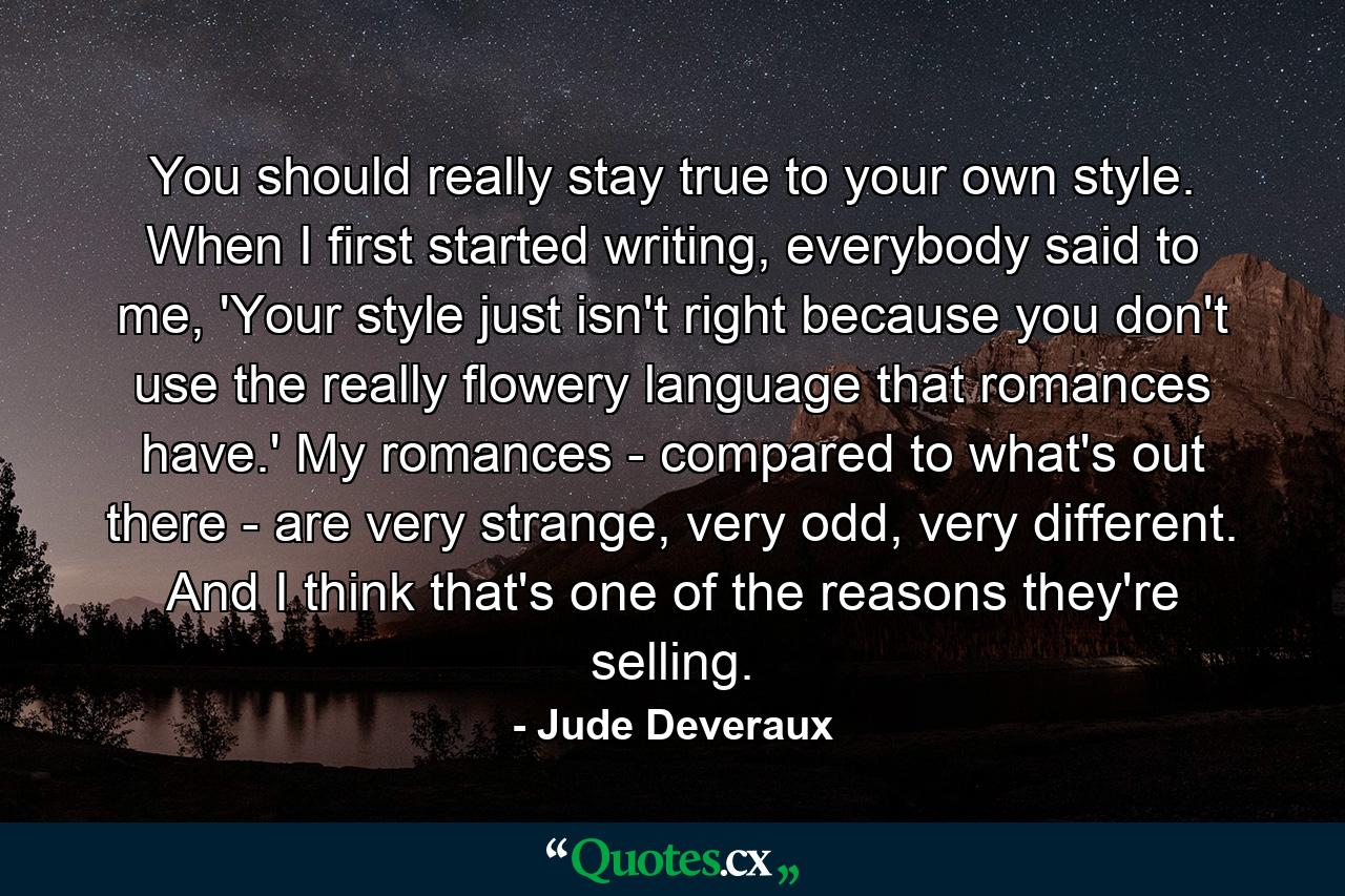 You should really stay true to your own style. When I first started writing, everybody said to me, 'Your style just isn't right because you don't use the really flowery language that romances have.' My romances - compared to what's out there - are very strange, very odd, very different. And I think that's one of the reasons they're selling. - Quote by Jude Deveraux