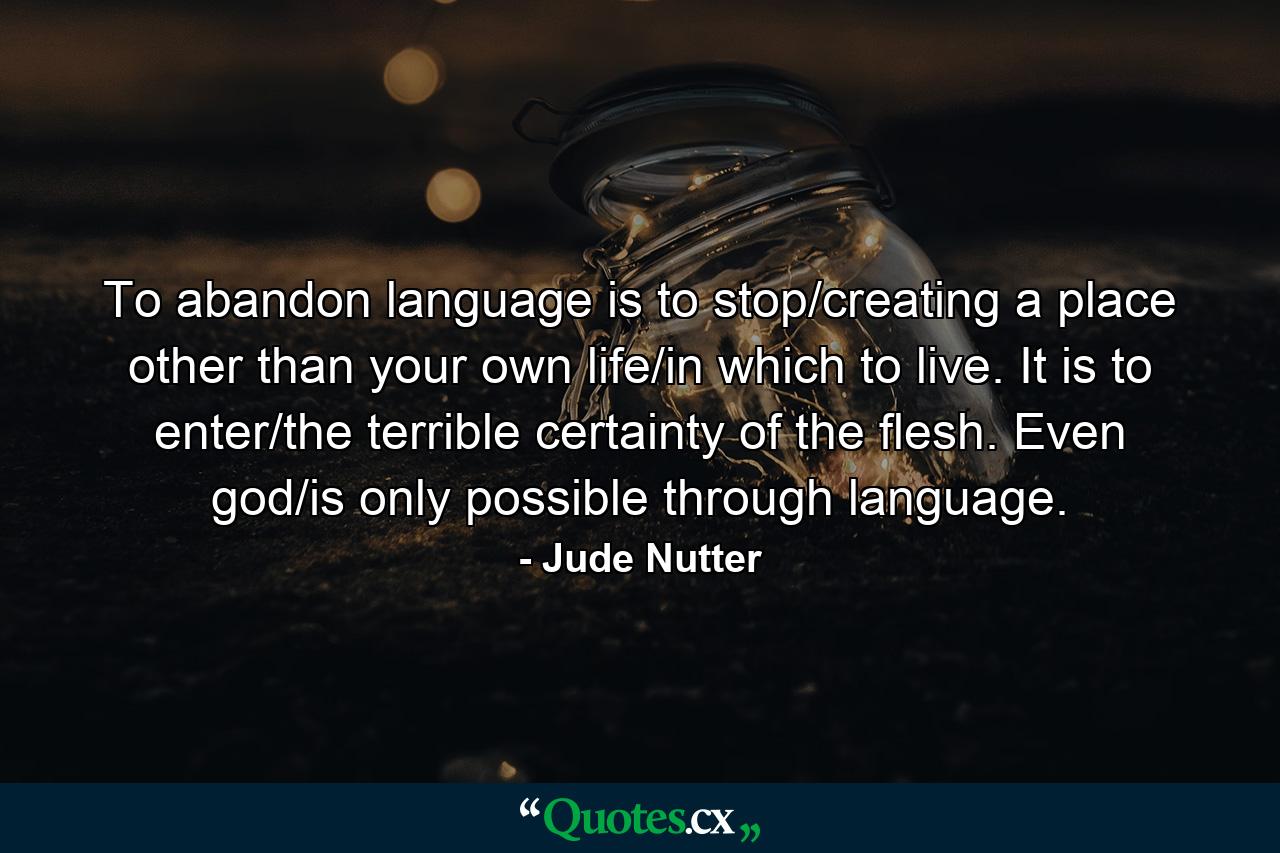 To abandon language is to stop/creating a place other than your own life/in which to live. It is to enter/the terrible certainty of the flesh. Even god/is only possible through language. - Quote by Jude Nutter