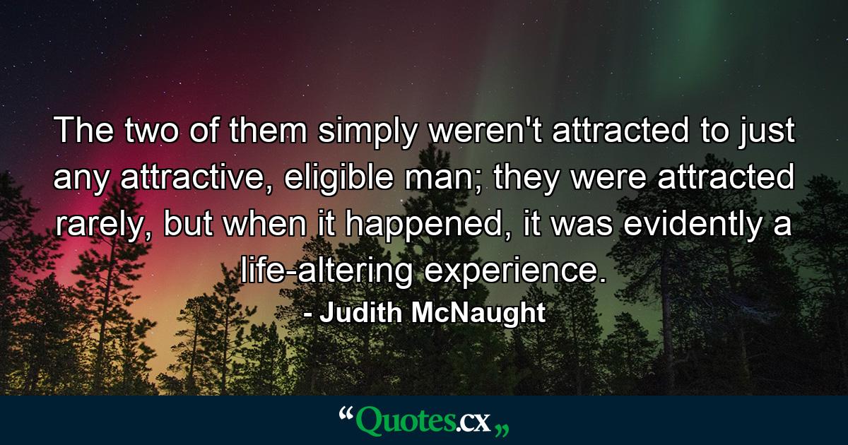 The two of them simply weren't attracted to just any attractive, eligible man; they were attracted rarely, but when it happened, it was evidently a life-altering experience. - Quote by Judith McNaught