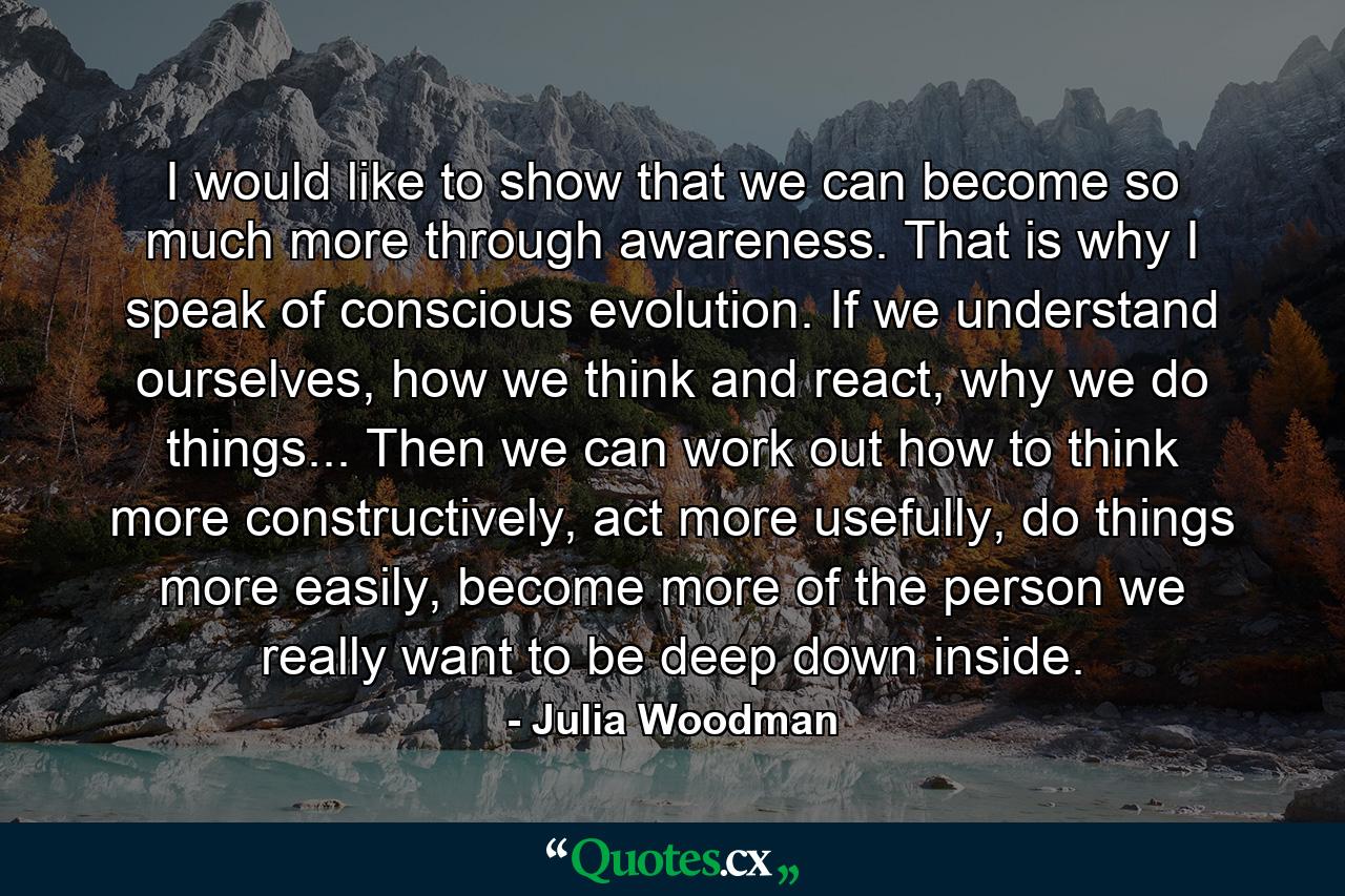 I would like to show that we can become so much more through awareness. That is why I speak of conscious evolution. If we understand ourselves, how we think and react, why we do things... Then we can work out how to think more constructively, act more usefully, do things more easily, become more of the person we really want to be deep down inside. - Quote by Julia Woodman