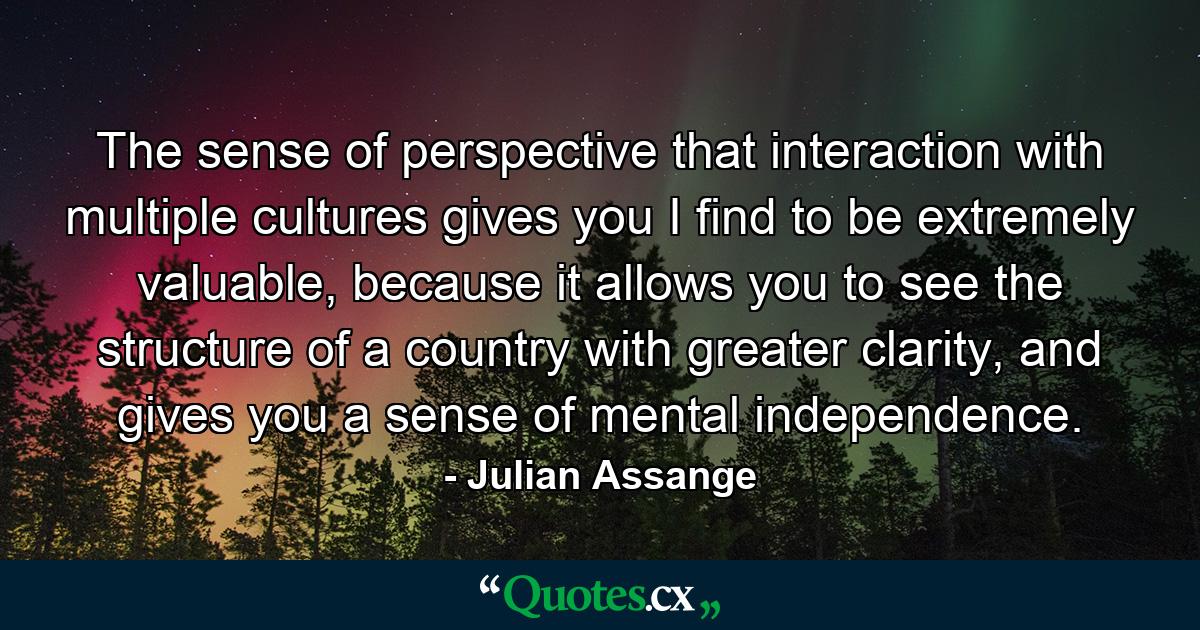 The sense of perspective that interaction with multiple cultures gives you I find to be extremely valuable, because it allows you to see the structure of a country with greater clarity, and gives you a sense of mental independence. - Quote by Julian Assange