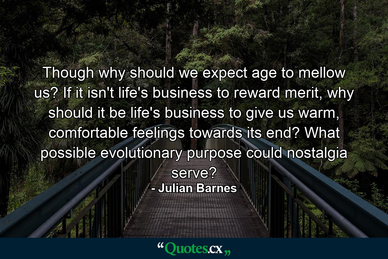 Though why should we expect age to mellow us? If it isn't life's business to reward merit, why should it be life's business to give us warm, comfortable feelings towards its end? What possible evolutionary purpose could nostalgia serve? - Quote by Julian Barnes