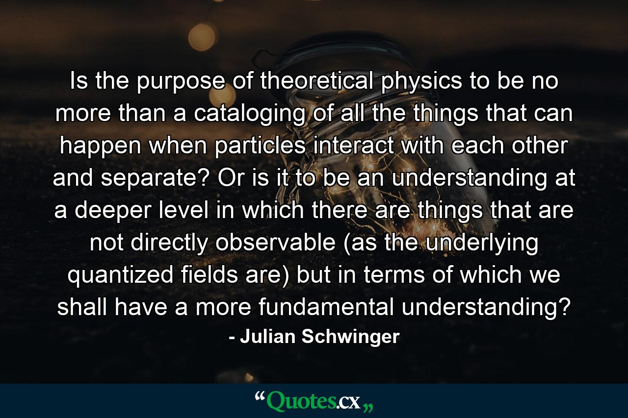 Is the purpose of theoretical physics to be no more than a cataloging of all the things that can happen when particles interact with each other and separate? Or is it to be an understanding at a deeper level in which there are things that are not directly observable (as the underlying quantized fields are) but in terms of which we shall have a more fundamental understanding? - Quote by Julian Schwinger