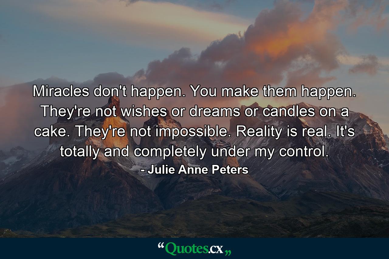 Miracles don't happen. You make them happen. They're not wishes or dreams or candles on a cake. They're not impossible. Reality is real. It's totally and completely under my control. - Quote by Julie Anne Peters