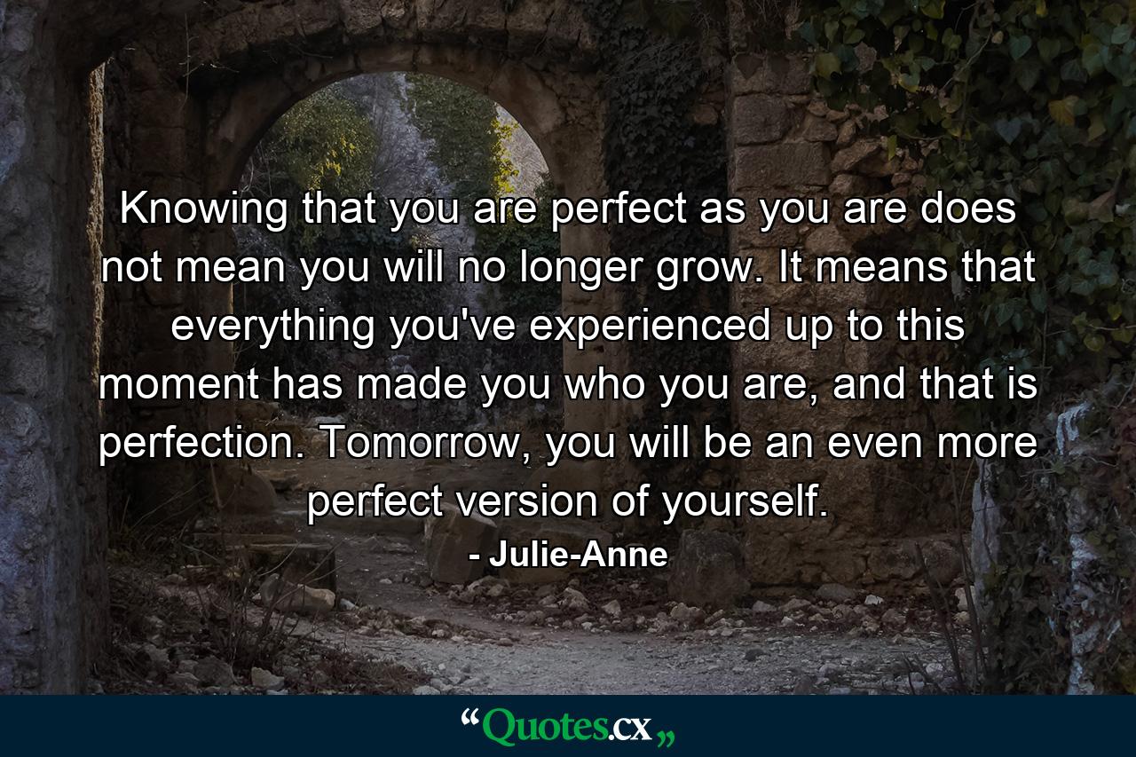 Knowing that you are perfect as you are does not mean you will no longer grow. It means that everything you've experienced up to this moment has made you who you are, and that is perfection. Tomorrow, you will be an even more perfect version of yourself. - Quote by Julie-Anne